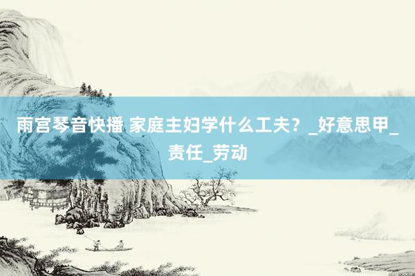 雨宫琴音快播 家庭主妇学什么工夫？_好意思甲_责任_劳动