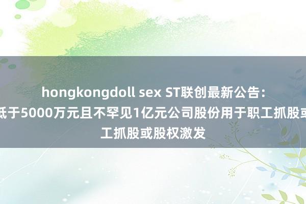 hongkongdoll sex ST联创最新公告：拟回购不低于5000万元且不罕见1亿元公司股份用于职工抓股或股权激发