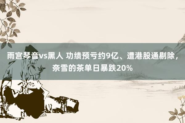 雨宫琴音vs黑人 功绩预亏约9亿、遭港股通剔除，奈雪的茶单日暴跌20%