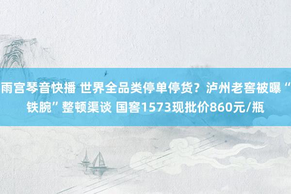 雨宫琴音快播 世界全品类停单停货？泸州老窖被曝“铁腕”整顿渠谈 国窖1573现批价860元/瓶