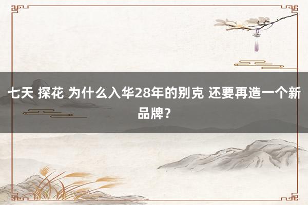 七天 探花 为什么入华28年的别克 还要再造一个新品牌？