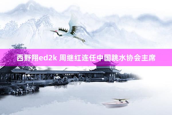 西野翔ed2k 周继红连任中国跳水协会主席