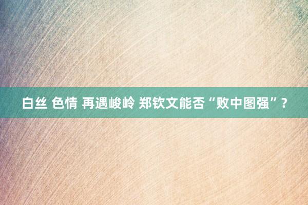 白丝 色情 再遇峻岭 郑钦文能否“败中图强”？