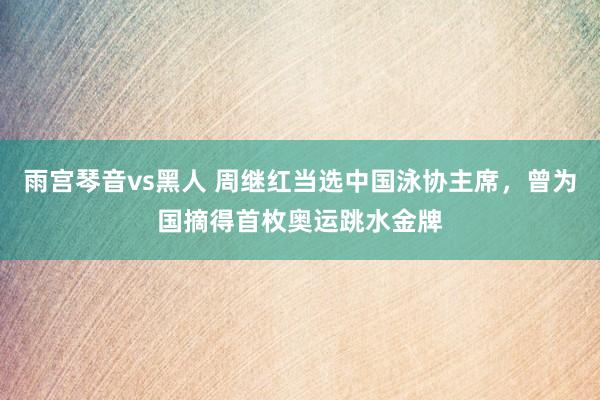 雨宫琴音vs黑人 周继红当选中国泳协主席，曾为国摘得首枚奥运跳水金牌