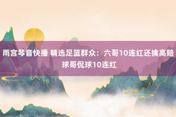 雨宫琴音快播 精选足篮群众：六哥10连红还擒高赔 球哥侃球10连红