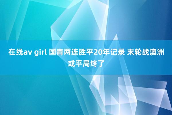 在线av girl 国青两连胜平20年记录 末轮战澳洲或平局终了