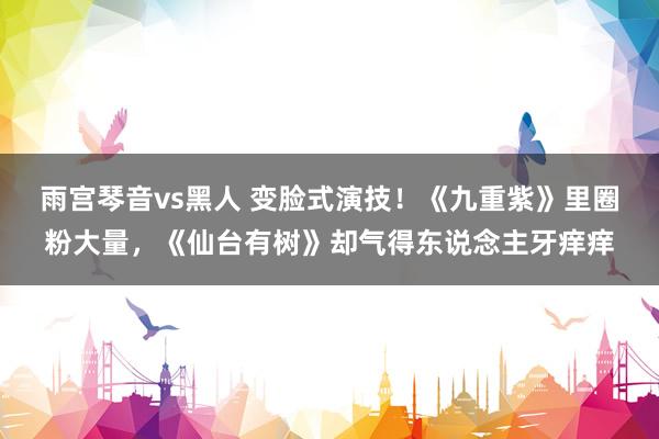 雨宫琴音vs黑人 变脸式演技！《九重紫》里圈粉大量，《仙台有树》却气得东说念主牙痒痒