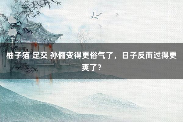柚子猫 足交 孙俪变得更俗气了，日子反而过得更爽了？
