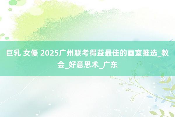 巨乳 女優 2025广州联考得益最佳的画室推选_教会_好意思术_广东