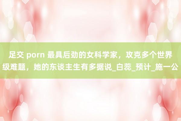 足交 porn 最具后劲的女科学家，攻克多个世界级难题，她的东谈主生有多据说_白蕊_预计_施一公