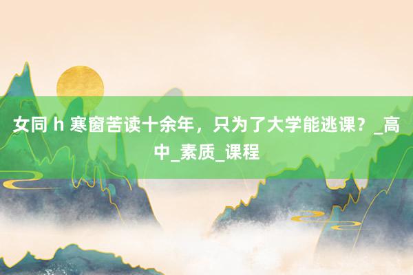 女同 h 寒窗苦读十余年，只为了大学能逃课？_高中_素质_课程