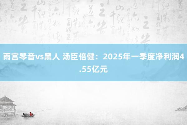 雨宫琴音vs黑人 汤臣倍健：2025年一季度净利润4.55亿元