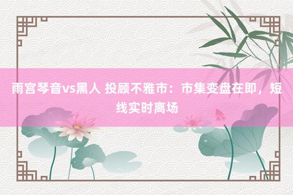 雨宫琴音vs黑人 投顾不雅市：市集变盘在即，短线实时离场