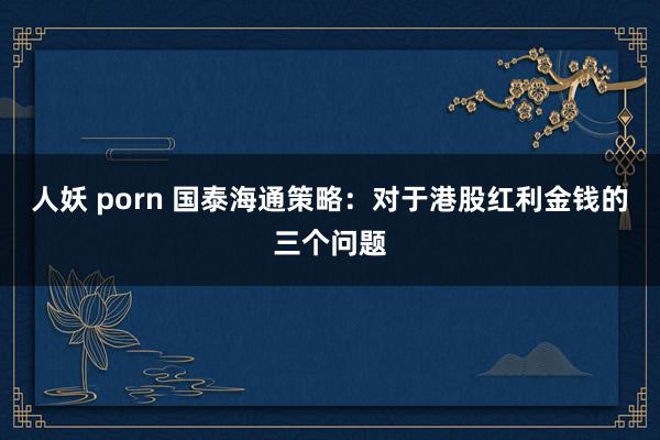 人妖 porn 国泰海通策略：对于港股红利金钱的三个问题