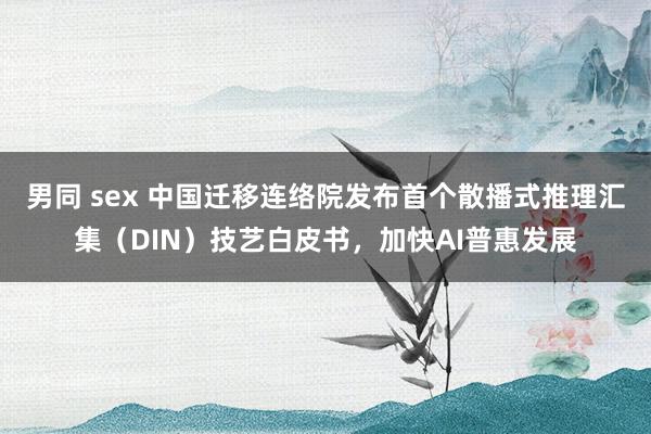 男同 sex 中国迁移连络院发布首个散播式推理汇集（DIN）技艺白皮书，加快AI普惠发展