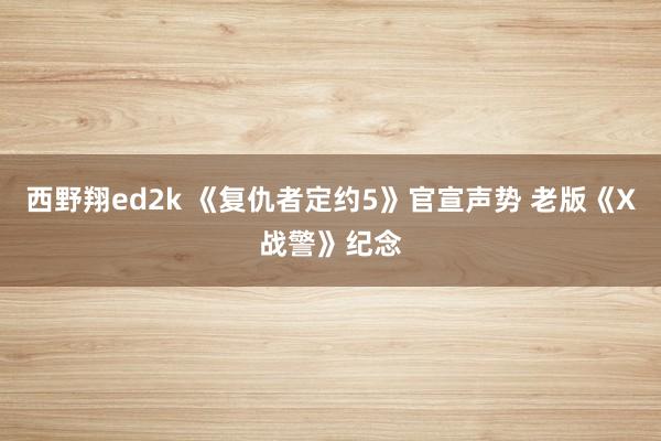 西野翔ed2k 《复仇者定约5》官宣声势 老版《X战警》纪念