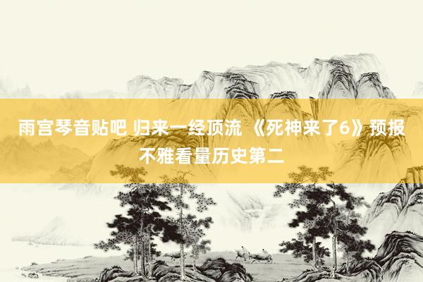 雨宫琴音贴吧 归来一经顶流 《死神来了6》预报不雅看量历史第二
