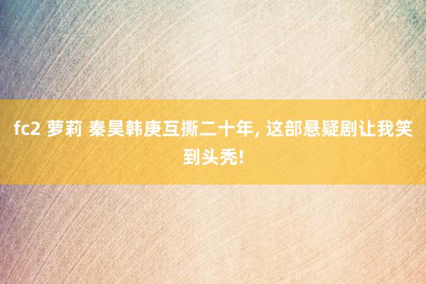 fc2 萝莉 秦昊韩庚互撕二十年， 这部悬疑剧让我笑到头秃!