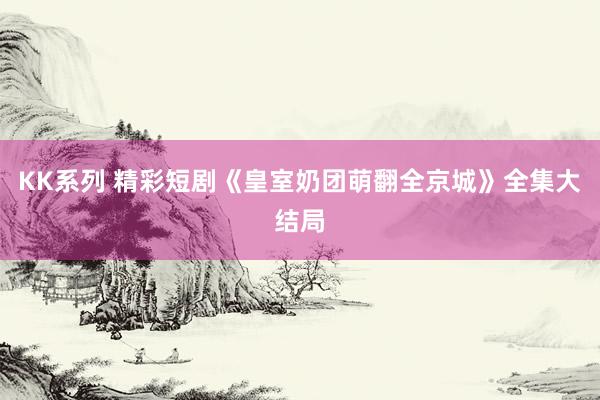 KK系列 精彩短剧《皇室奶团萌翻全京城》全集大结局