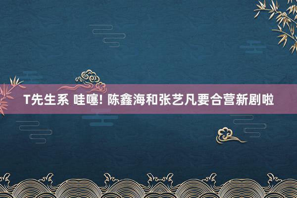T先生系 哇噻! 陈鑫海和张艺凡要合营新剧啦