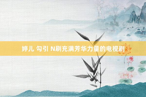 婷儿 勾引 N刷充满芳华力量的电视剧