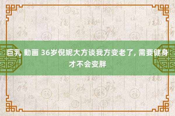 巨乳 動画 36岁倪妮大方谈我方变老了， 需要健身才不会变胖