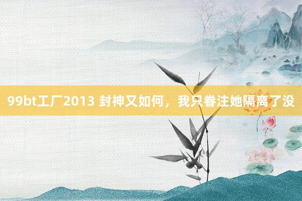 99bt工厂2013 封神又如何，我只眷注她隔离了没