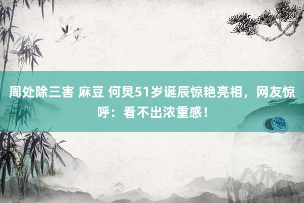 周处除三害 麻豆 何炅51岁诞辰惊艳亮相，网友惊呼：看不出浓重感！