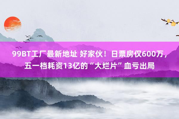 99BT工厂最新地址 好家伙！日票房仅600万，五一档耗资13亿的“大烂片”血亏出局