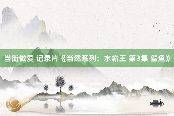 当街做爱 记录片《当然系列：水霸王 第3集 鲨鱼》