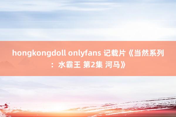 hongkongdoll onlyfans 记载片《当然系列：水霸王 第2集 河马》