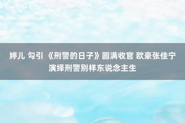 婷儿 勾引 《刑警的日子》圆满收官 欧豪张佳宁演绎刑警别样东说念主生