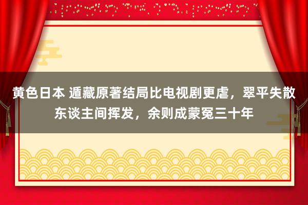 黄色日本 遁藏原著结局比电视剧更虐，翠平失散东谈主间挥发，余则成蒙冤三十年