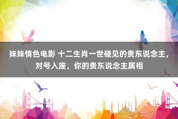 妹妹情色电影 十二生肖一世碰见的贵东说念主，对号入座，你的贵东说念主属相