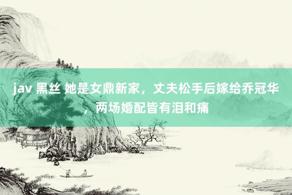 jav 黑丝 她是女鼎新家，丈夫松手后嫁给乔冠华，两场婚配皆有泪和痛