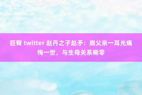 巨臀 twitter 赵丹之子赵矛：扇父亲一耳光痛悔一世，与生母关系稀零