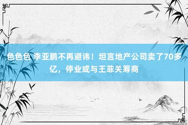 色色色 李亚鹏不再避讳！坦言地产公司卖了70多亿，停业或与王菲关筹商