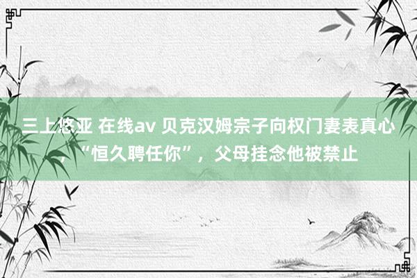 三上悠亚 在线av 贝克汉姆宗子向权门妻表真心，“恒久聘任你”，父母挂念他被禁止