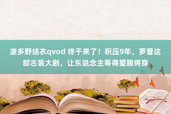 波多野结衣qvod 终于来了！积压9年，罗晋这部古装大剧，让东说念主等得望眼将穿
