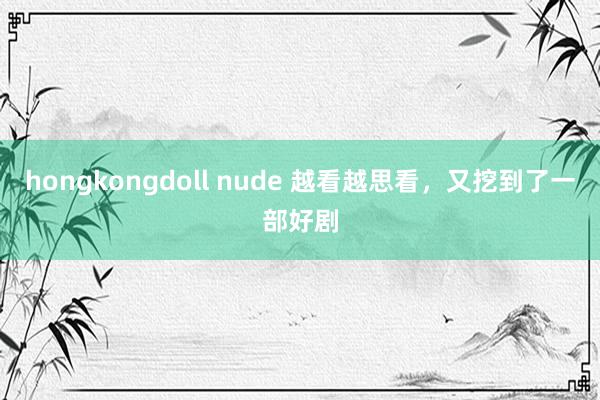 hongkongdoll nude 越看越思看，又挖到了一部好剧