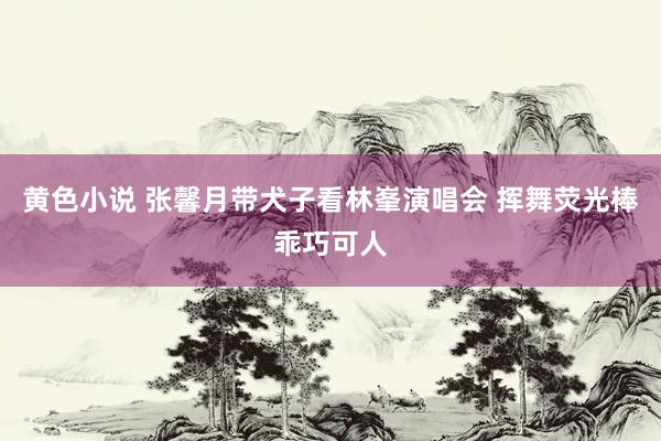 黄色小说 张馨月带犬子看林峯演唱会 挥舞荧光棒乖巧可人