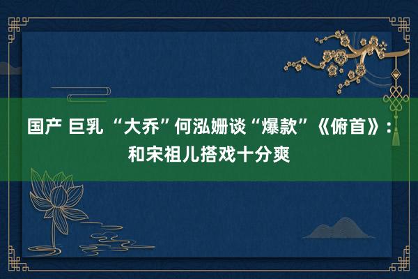国产 巨乳 “大乔”何泓姗谈“爆款”《俯首》：和宋祖儿搭戏十分爽