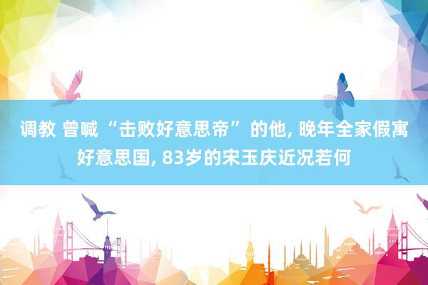 调教 曾喊 “击败好意思帝” 的他， 晚年全家假寓好意思国， 83岁的宋玉庆近况若何
