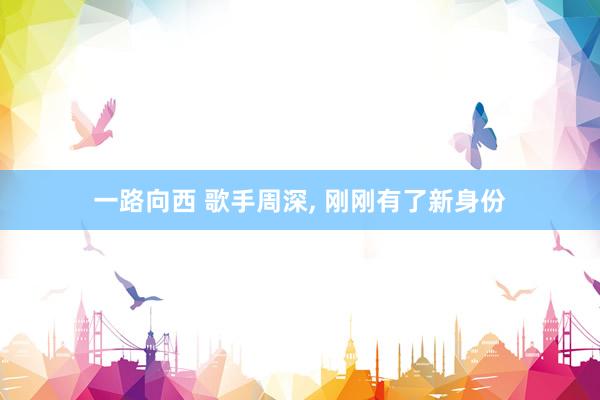 一路向西 歌手周深， 刚刚有了新身份