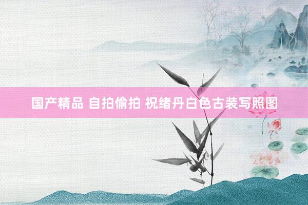 国产精品 自拍偷拍 祝绪丹白色古装写照图
