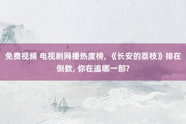 免费视频 电视剧网播热度榜， 《长安的荔枝》排在倒数， 你在追哪一部?