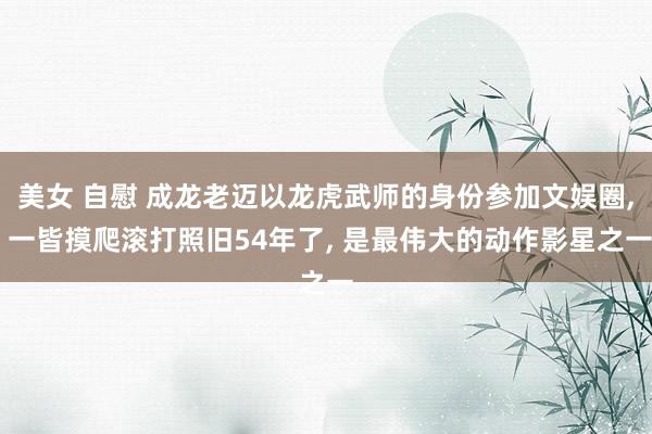 美女 自慰 成龙老迈以龙虎武师的身份参加文娱圈， 一皆摸爬滚打照旧54年了， 是最伟大的动作影星之一