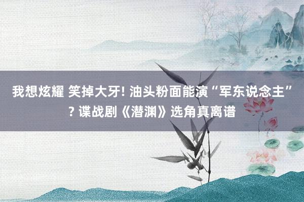 我想炫耀 笑掉大牙! 油头粉面能演“军东说念主”? 谍战剧《潜渊》选角真离谱