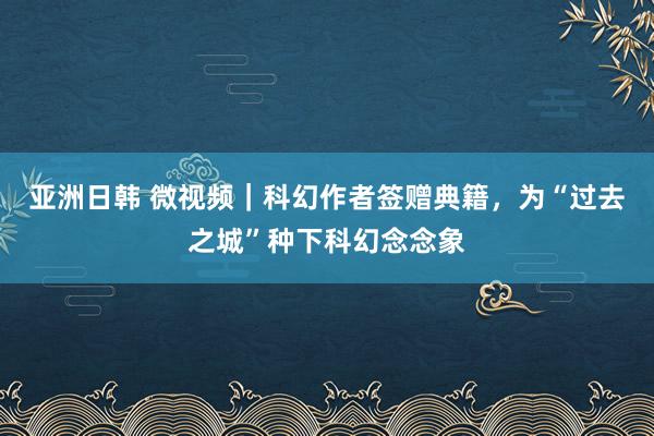 亚洲日韩 微视频｜科幻作者签赠典籍，为“过去之城”种下科幻念念象