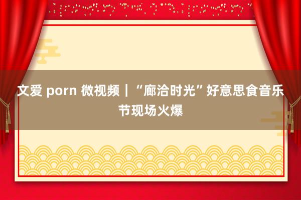 文爱 porn 微视频｜“廊洽时光”好意思食音乐节现场火爆
